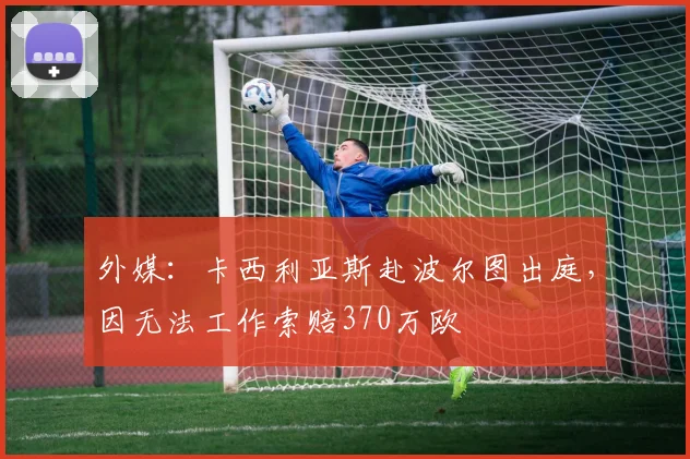 外媒:卡西利亚斯赴波尔图出庭,因无法工作索赔370万欧