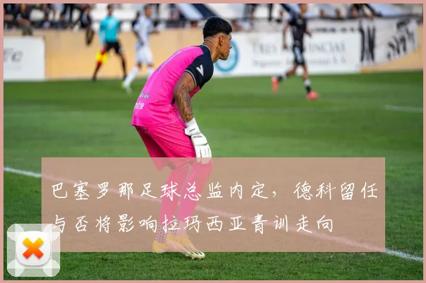 巴塞罗那足球总监内定,德科留任与否将影响拉玛西亚青训走向