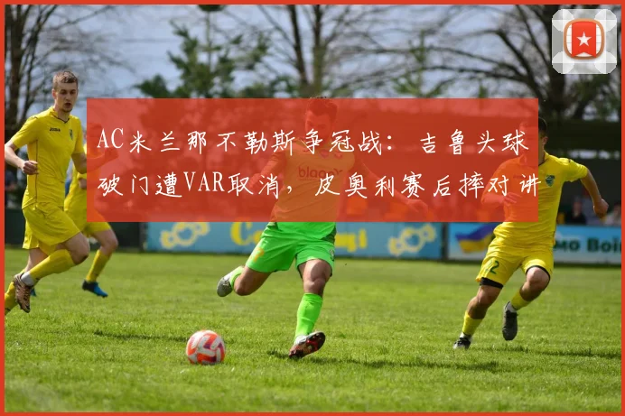 AC米兰那不勒斯争冠战：吉鲁头球破门遭VAR取消，皮奥利赛后摔对讲机