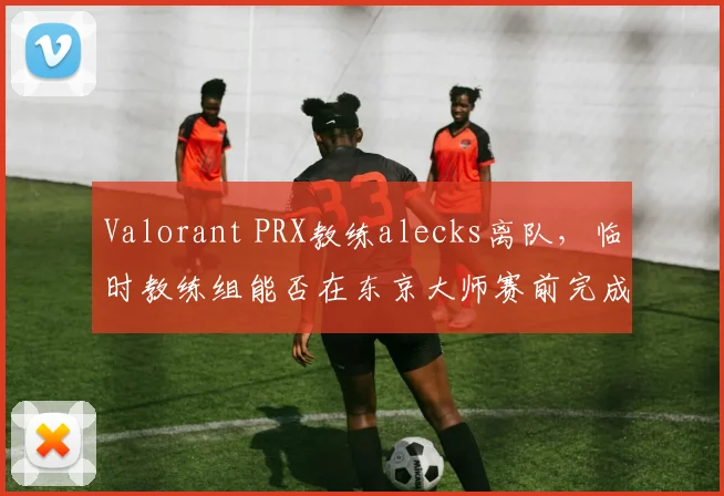 Valorant PRX教练alecks离队,临时教练组能否在东京大师赛前完成磨合?