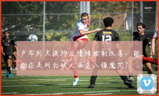 卢布列夫换帅后情绪控制改善,能否在美网打破大满贯八强魔咒?