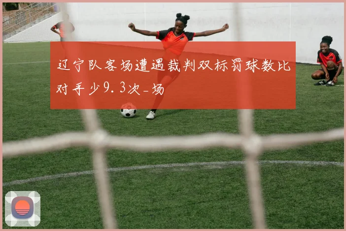 辽宁队客场遭遇裁判双标罚球数比对手少9.3次_场